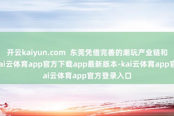 开云kaiyun.com  东莞凭借完善的潮玩产业链和制造基础-kai云体育app官方下载app最新版本-kai云体育app官方登录入口