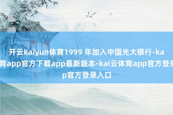 开云kaiyun体育1999 年加入中国光大银行-kai云体育app官方下载app最新版本-kai云体育app官方登录入口