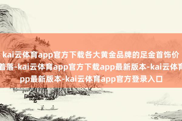 kai云体育app官方下载各大黄金品牌的足金首饰价钱均有不同过程的着落-kai云体育app官方下载app最新版本-kai云体育app官方登录入口