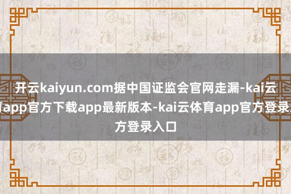 开云kaiyun.com据中国证监会官网走漏-kai云体育app官方下载app最新版本-kai云体育app官方登录入口