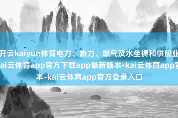 开云kaiyun体育电力、热力、燃气及水坐褥和供应业增长5.3%-kai云体育app官方下载app最新版本-kai云体育app官方登录入口
