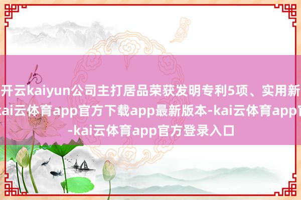 开云kaiyun公司主打居品荣获发明专利5项、实用新式专利1项-kai云体育app官方下载app最新版本-kai云体育app官方登录入口