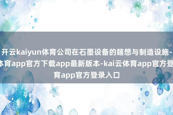 开云kaiyun体育公司在石墨设备的瞎想与制造设施-kai云体育app官方下载app最新版本-kai云体育app官方登录入口