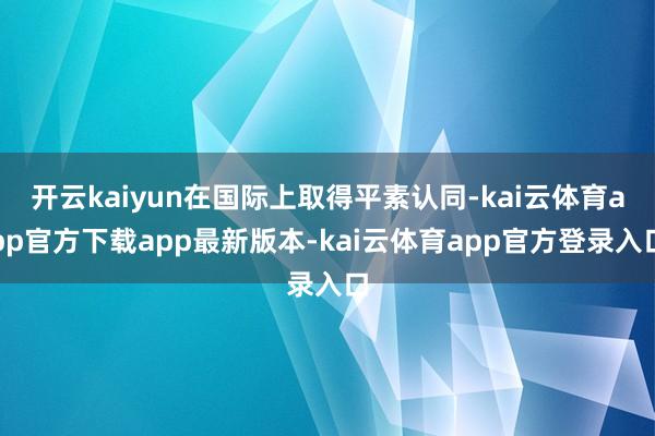 开云kaiyun在国际上取得平素认同-kai云体育app官方下载app最新版本-kai云体育app官方登录入口