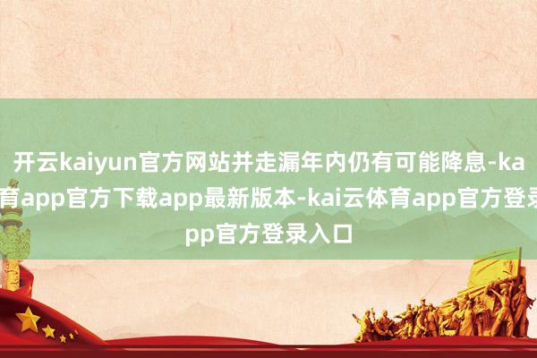 开云kaiyun官方网站并走漏年内仍有可能降息-kai云体育app官方下载app最新版本-kai云体育app官方登录入口
