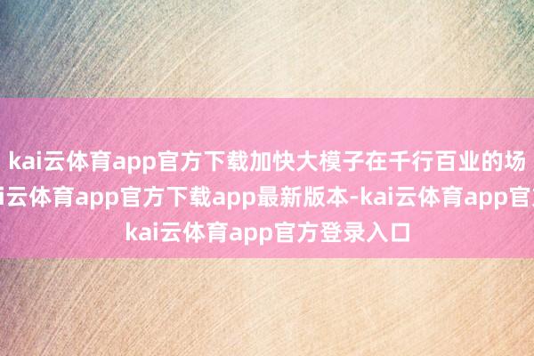 kai云体育app官方下载加快大模子在千行百业的场景落地-kai云体育app官方下载app最新版本-kai云体育app官方登录入口