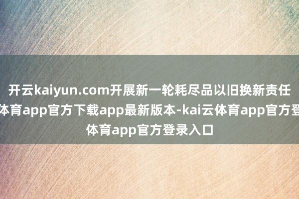 开云kaiyun.com开展新一轮耗尽品以旧换新责任-kai云体育app官方下载app最新版本-kai云体育app官方登录入口