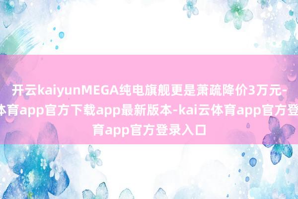 开云kaiyunMEGA纯电旗舰更是萧疏降价3万元-kai云体育app官方下载app最新版本-kai云体育app官方登录入口