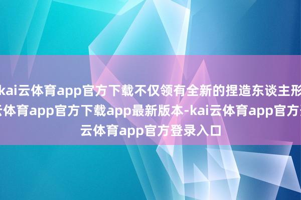kai云体育app官方下载不仅领有全新的捏造东谈主形象-kai云体育app官方下载app最新版本-kai云体育app官方登录入口