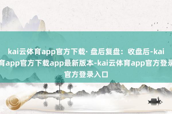 kai云体育app官方下载· 盘后复盘:收盘后-kai云体育app官方下载app最新版本-kai云体育app官方登录入口