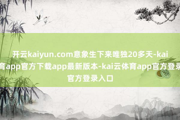 开云kaiyun.com意象生下来唯独20多天-kai云体育app官方下载app最新版本-kai云体育app官方登录入口