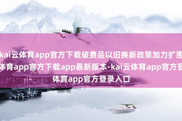 kai云体育app官方下载破费品以旧换新政策加力扩围-kai云体育app官方下载app最新版本-kai云体育app官方登录入口