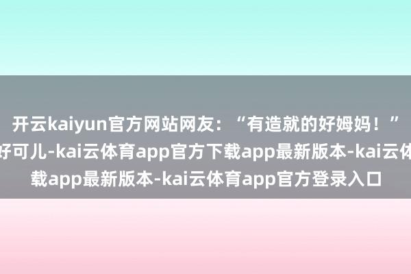 开云kaiyun官方网站网友：“有造就的好姆妈！”“我也思捂一下嘴巴好可儿-kai云体育app官方下载app最新版本-kai云体育app官方登录入口