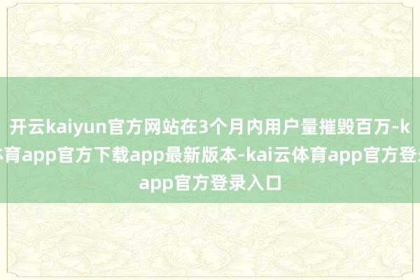 开云kaiyun官方网站在3个月内用户量摧毁百万-kai云体育app官方下载app最新版本-kai云体育app官方登录入口