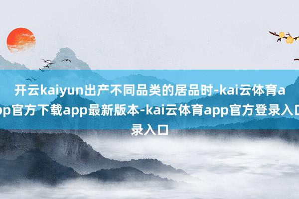 开云kaiyun出产不同品类的居品时-kai云体育app官方下载app最新版本-kai云体育app官方登录入口