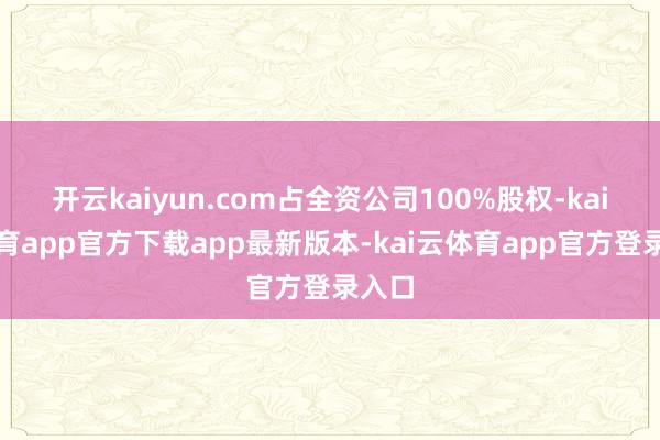 开云kaiyun.com占全资公司100%股权-kai云体育app官方下载app最新版本-kai云体育app官方登录入口