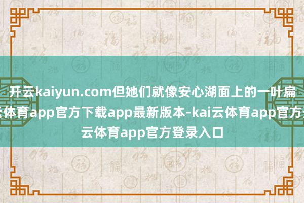 开云kaiyun.com但她们就像安心湖面上的一叶扁舟-kai云体育app官方下载app最新版本-kai云体育app官方登录入口