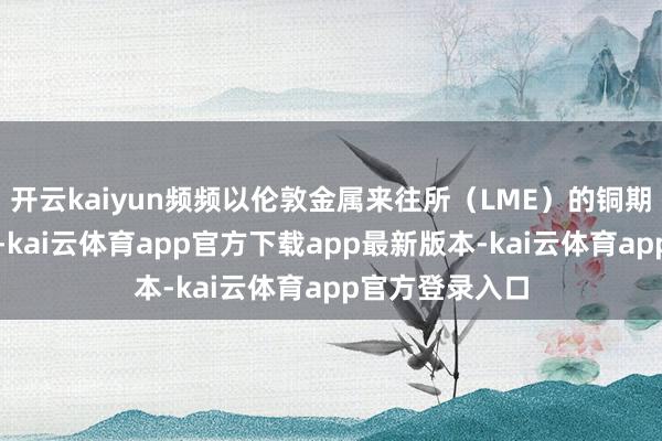 开云kaiyun频频以伦敦金属来往所（LME）的铜期货合约为代表-kai云体育app官方下载app最新版本-kai云体育app官方登录入口