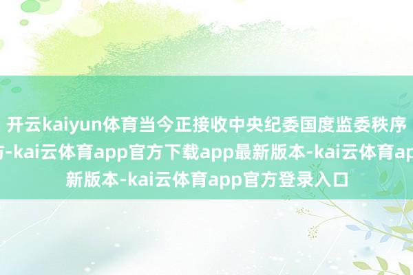 开云kaiyun体育当今正接收中央纪委国度监委秩序审查和监察造访-kai云体育app官方下载app最新版本-kai云体育app官方登录入口