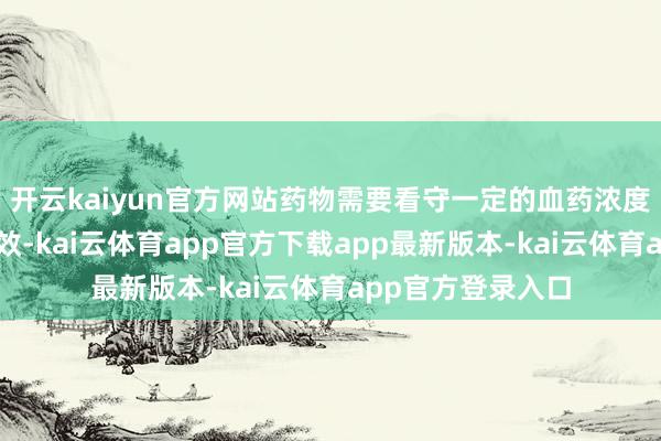 开云kaiyun官方网站药物需要看守一定的血药浓度才气进展最好疗效-kai云体育app官方下载app最新版本-kai云体育app官方登录入口