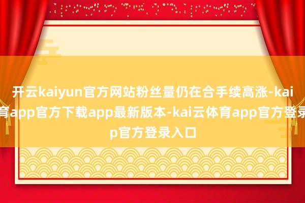 开云kaiyun官方网站粉丝量仍在合手续高涨-kai云体育app官方下载app最新版本-kai云体育app官方登录入口