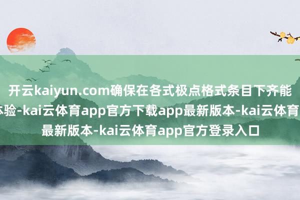 开云kaiyun.com确保在各式极点格式条目下齐能提供踏实的使用体验-kai云体育app官方下载app最新版本-kai云体育app官方登录入口
