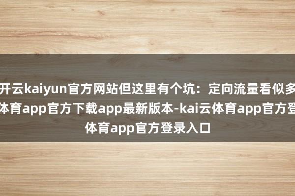 开云kaiyun官方网站但这里有个坑:定向流量看似多-kai云体育app官方下载app最新版本-kai云体育app官方登录入口