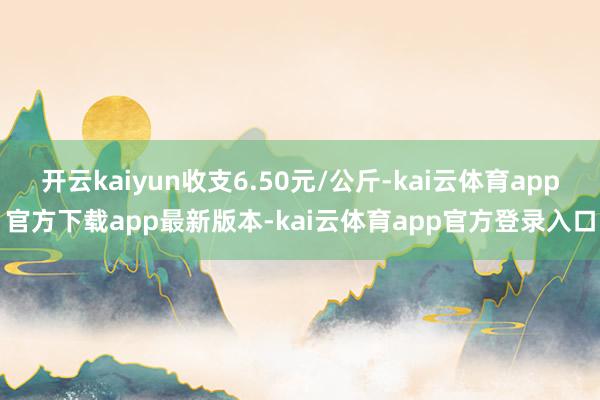 开云kaiyun收支6.50元/公斤-kai云体育app官方下载app最新版本-kai云体育app官方登录入口