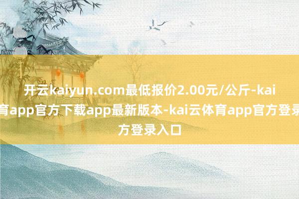 开云kaiyun.com最低报价2.00元/公斤-kai云体育app官方下载app最新版本-kai云体育app官方登录入口