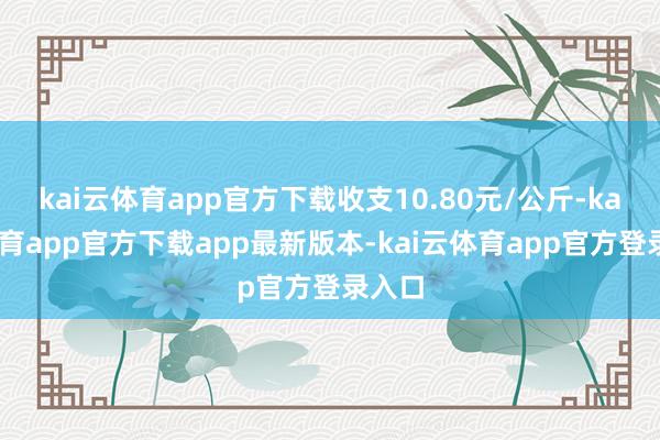 kai云体育app官方下载收支10.80元/公斤-kai云体育app官方下载app最新版本-kai云体育app官方登录入口