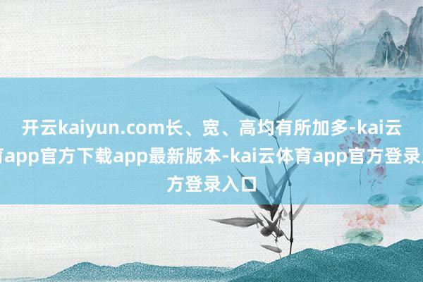 开云kaiyun.com长、宽、高均有所加多-kai云体育app官方下载app最新版本-kai云体育app官方登录入口