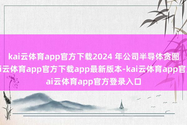 kai云体育app官方下载2024 年公司半导体贪图业务中-kai云体育app官方下载app最新版本-kai云体育app官方登录入口