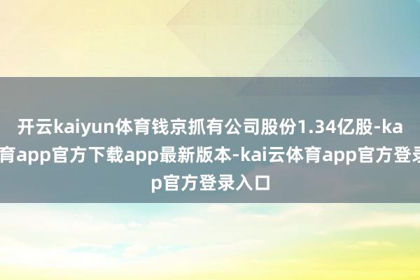 开云kaiyun体育钱京抓有公司股份1.34亿股-kai云体育app官方下载app最新版本-kai云体育app官方登录入口