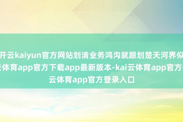 开云kaiyun官方网站划清业务鸿沟就跟划楚天河界似的-kai云体育app官方下载app最新版本-kai云体育app官方登录入口