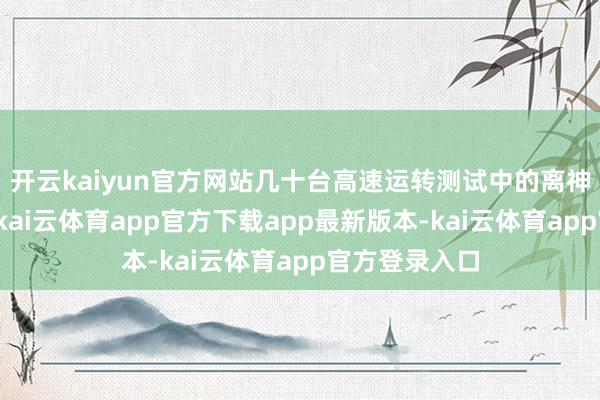 开云kaiyun官方网站几十台高速运转测试中的离神思映入眼帘-kai云体育app官方下载app最新版本-kai云体育app官方登录入口