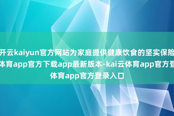 开云kaiyun官方网站为家庭提供健康饮食的坚实保险-kai云体育app官方下载app最新版本-kai云体育app官方登录入口