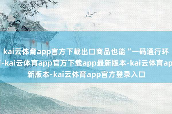 kai云体育app官方下载出口商品也能“一码通行环球”；信息全面-kai云体育app官方下载app最新版本-kai云体育app官方登录入口