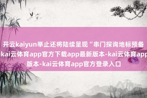 开云kaiyun举止还将陆续呈现“串门探询地标预备责任室”措施-kai云体育app官方下载app最新版本-kai云体育app官方登录入口