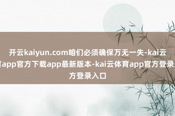 开云kaiyun.com咱们必须确保万无一失-kai云体育app官方下载app最新版本-kai云体育app官方登录入口