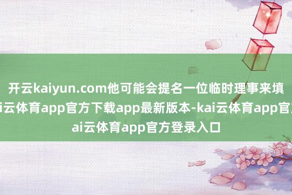 开云kaiyun.com他可能会提名一位临时理事来填补空白-kai云体育app官方下载app最新版本-kai云体育app官方登录入口