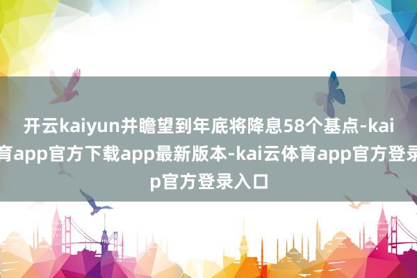 开云kaiyun并瞻望到年底将降息58个基点-kai云体育app官方下载app最新版本-kai云体育app官方登录入口