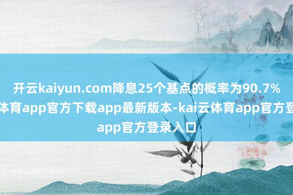 开云kaiyun.com降息25个基点的概率为90.7%-kai云体育app官方下载app最新版本-kai云体育app官方登录入口