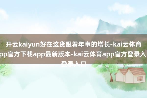开云kaiyun好在这货跟着年事的增长-kai云体育app官方下载app最新版本-kai云体育app官方登录入口