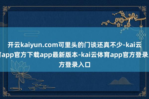 开云kaiyun.com可里头的门谈还真不少-kai云体育app官方下载app最新版本-kai云体育app官方登录入口