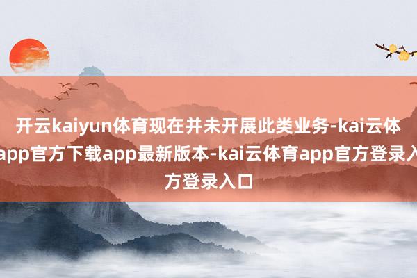 开云kaiyun体育现在并未开展此类业务-kai云体育app官方下载app最新版本-kai云体育app官方登录入口