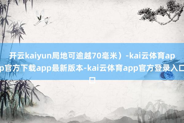 开云kaiyun局地可逾越70毫米）-kai云体育app官方下载app最新版本-kai云体育app官方登录入口