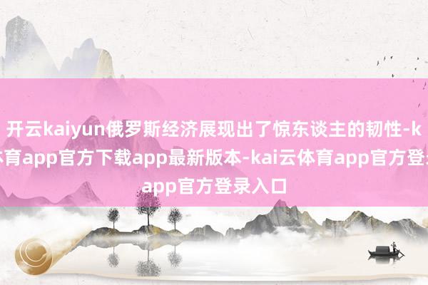 开云kaiyun俄罗斯经济展现出了惊东谈主的韧性-kai云体育app官方下载app最新版本-kai云体育app官方登录入口