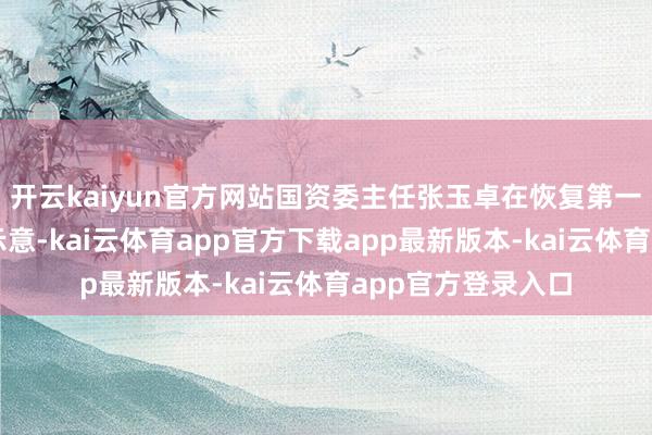 开云kaiyun官方网站国资委主任张玉卓在恢复第一财经记者发问时示意-kai云体育app官方下载app最新版本-kai云体育app官方登录入口