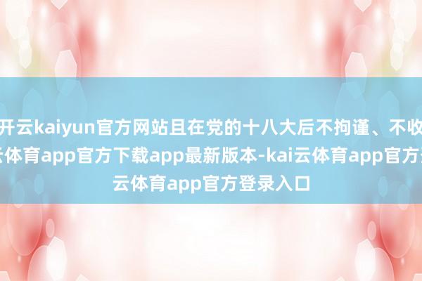 开云kaiyun官方网站且在党的十八大后不拘谨、不收手-kai云体育app官方下载app最新版本-kai云体育app官方登录入口