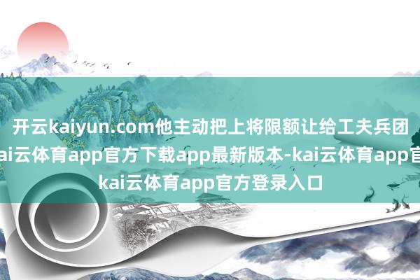 开云kaiyun.com他主动把上将限额让给工夫兵团的许尔钢-kai云体育app官方下载app最新版本-kai云体育app官方登录入口